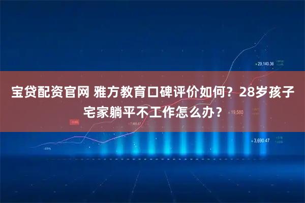 宝贷配资官网 雅方教育口碑评价如何？28岁孩子宅家躺平不工作怎么办？