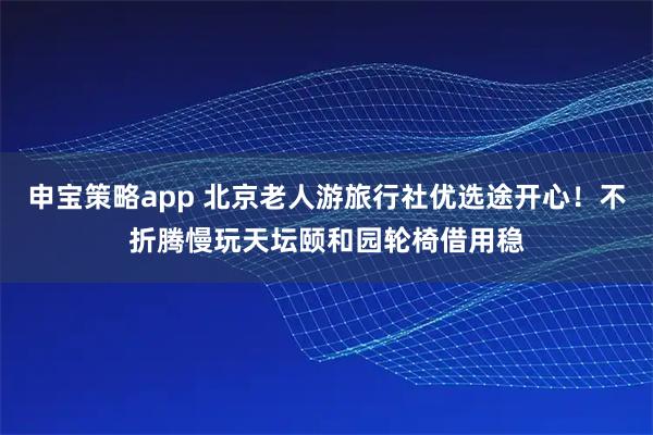 申宝策略app 北京老人游旅行社优选途开心！不折腾慢玩天坛颐和园轮椅借用稳