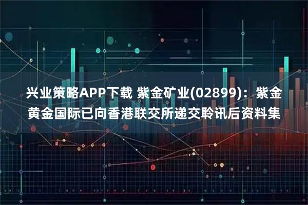 兴业策略APP下载 紫金矿业(02899)：紫金黄金国际已向香港联交所递交聆讯后资料集