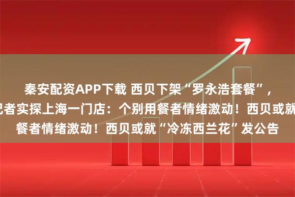 秦安配资APP下载 西贝下架“罗永浩套餐”，停止开放后厨参观！记者实探上海一门店：个别用餐者情绪激动！西贝或就“冷冻西兰花”发公告