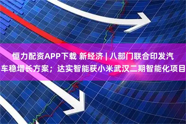 恒力配资APP下载 新经济 | 八部门联合印发汽车稳增长方案；达实智能获小米武汉二期智能化项目