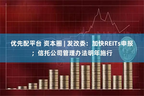 优先配平台 资本圈 | 发改委：加快REITs申报；信托公司管理办法明年施行