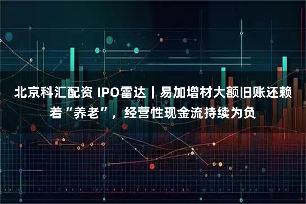 北京科汇配资 IPO雷达｜易加增材大额旧账还赖着“养老”，经营性现金流持续为负