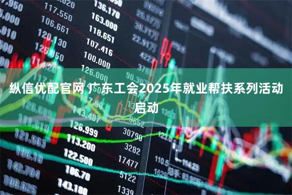纵信优配官网 广东工会2025年就业帮扶系列活动启动