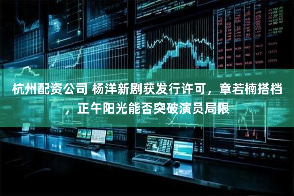 杭州配资公司 杨洋新剧获发行许可，章若楠搭档，正午阳光能否突破演员局限