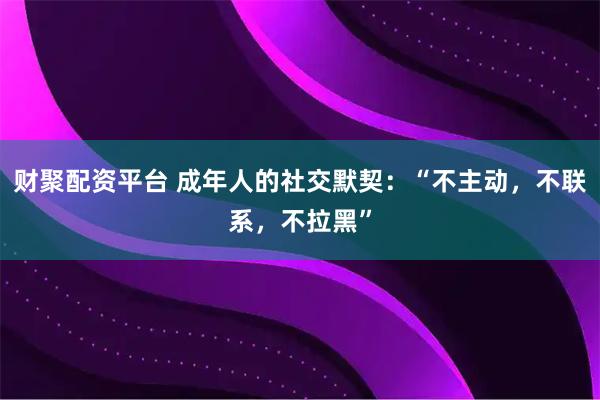 财聚配资平台 成年人的社交默契：“不主动，不联系，不拉黑”