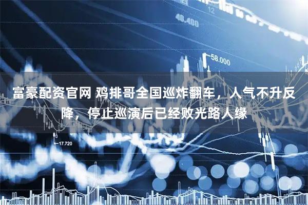 富豪配资官网 鸡排哥全国巡炸翻车，人气不升反降，停止巡演后已经败光路人缘