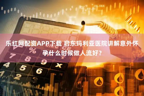 乐红网配资APP下载 启东玛利亚医院讲解意外怀孕什么时候做人流好？