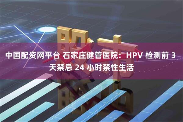 中国配资网平台 石家庄健管医院：HPV 检测前 3 天禁忌 24 小时禁性生活