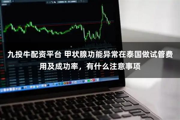 九投牛配资平台 甲状腺功能异常在泰国做试管费用及成功率，有什么注意事项