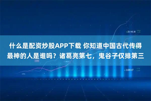 什么是配资炒股APP下载 你知道中国古代传得最神的人是谁吗？诸葛亮第七，鬼谷子仅排第三