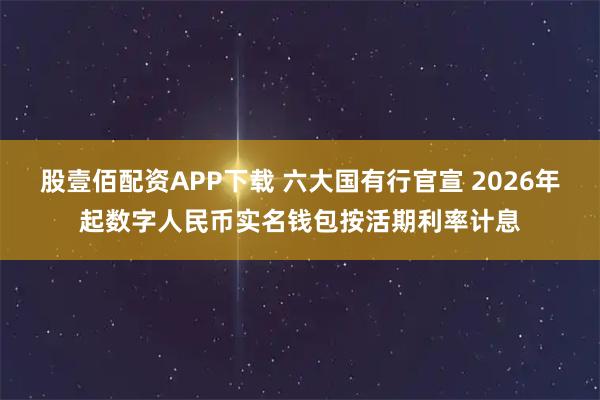 股壹佰配资APP下载 六大国有行官宣 2026年起数字人民币实名钱包按活期利率计息