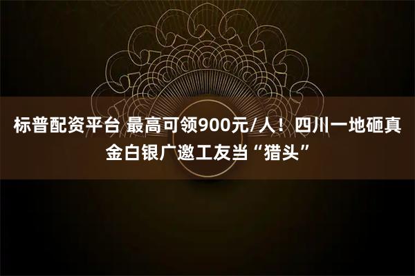 标普配资平台 最高可领900元/人！四川一地砸真金白银广邀工友当“猎头”