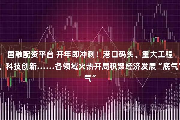 国融配资平台 开年即冲刺！港口码头、重大工程、科技创新……各领域火热开局积聚经济发展“底气”