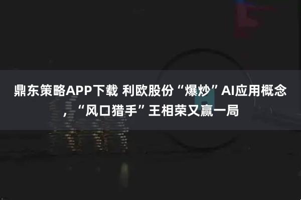 鼎东策略APP下载 利欧股份“爆炒”AI应用概念，“风口猎手”王相荣又赢一局