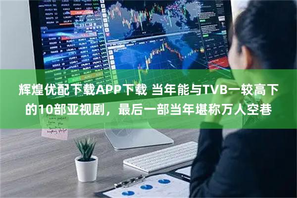 辉煌优配下载APP下载 当年能与TVB一较高下的10部亚视剧，最后一部当年堪称万人空巷