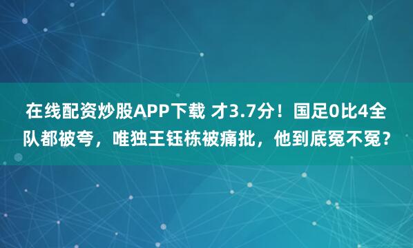 在线配资炒股APP下载 才3.7分！国足0比4全队都被夸，唯独王钰栋被痛批，他到底冤不冤？