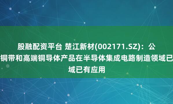 股融配资平台 楚江新材(002171.SZ)：公司精密铜带和高端铜导体产品在半导体集成电路制造领域已有应用