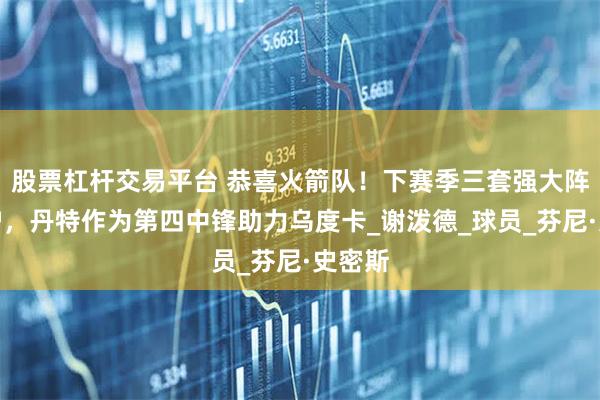 股票杠杆交易平台 恭喜火箭队！下赛季三套强大阵容出炉，丹特作为第四中锋助力乌度卡_谢泼德_球员_芬尼·史密斯