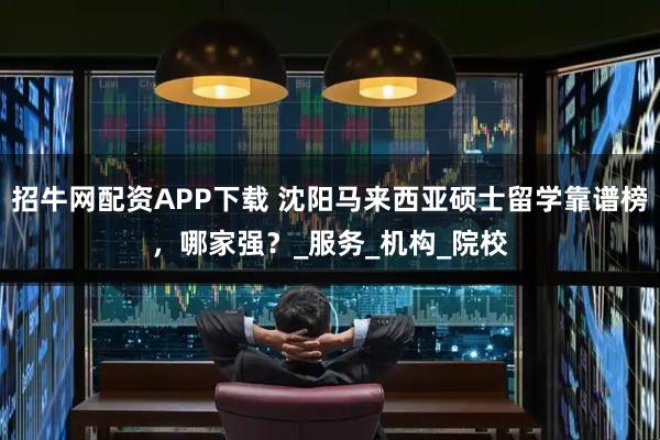 招牛网配资APP下载 沈阳马来西亚硕士留学靠谱榜，哪家强？_服务_机构_院校