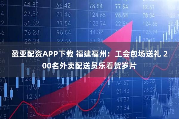 盈亚配资APP下载 福建福州：工会包场送礼 200名外卖配送员乐看贺岁片