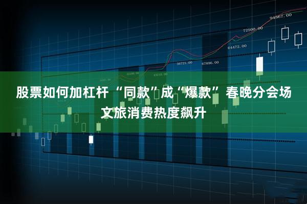 股票如何加杠杆 “同款”成“爆款” 春晚分会场文旅消费热度飙升