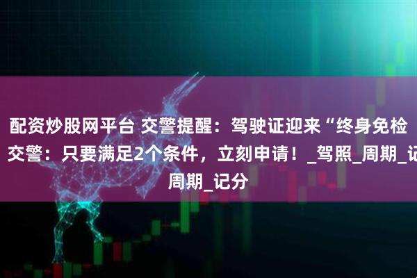 配资炒股网平台 交警提醒：驾驶证迎来“终身免检”！交警：只要满足2个条件，立刻申请！_驾照_周期_记分