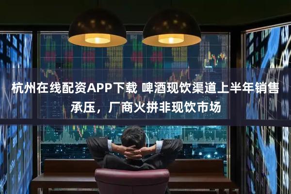 杭州在线配资APP下载 啤酒现饮渠道上半年销售承压，厂商火拼非现饮市场