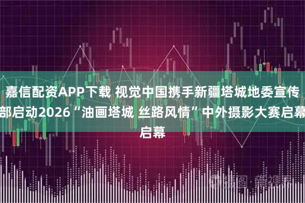 嘉信配资APP下载 视觉中国携手新疆塔城地委宣传部启动2026“油画塔城 丝路风情”中外摄影大赛启幕