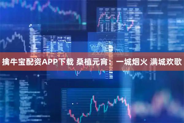 擒牛宝配资APP下载 桑植元宵：一城烟火 满城欢歌